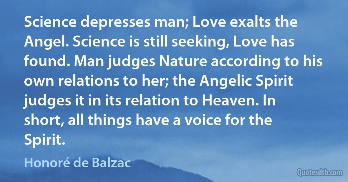 Science depresses man; Love exalts the Angel. Science is still seeking, Love has found. Man judges Nature according to his own relations to her; the Angelic Spirit judges it in its relation to Heaven. In short, all things have a voice for the Spirit. (Honoré de Balzac)