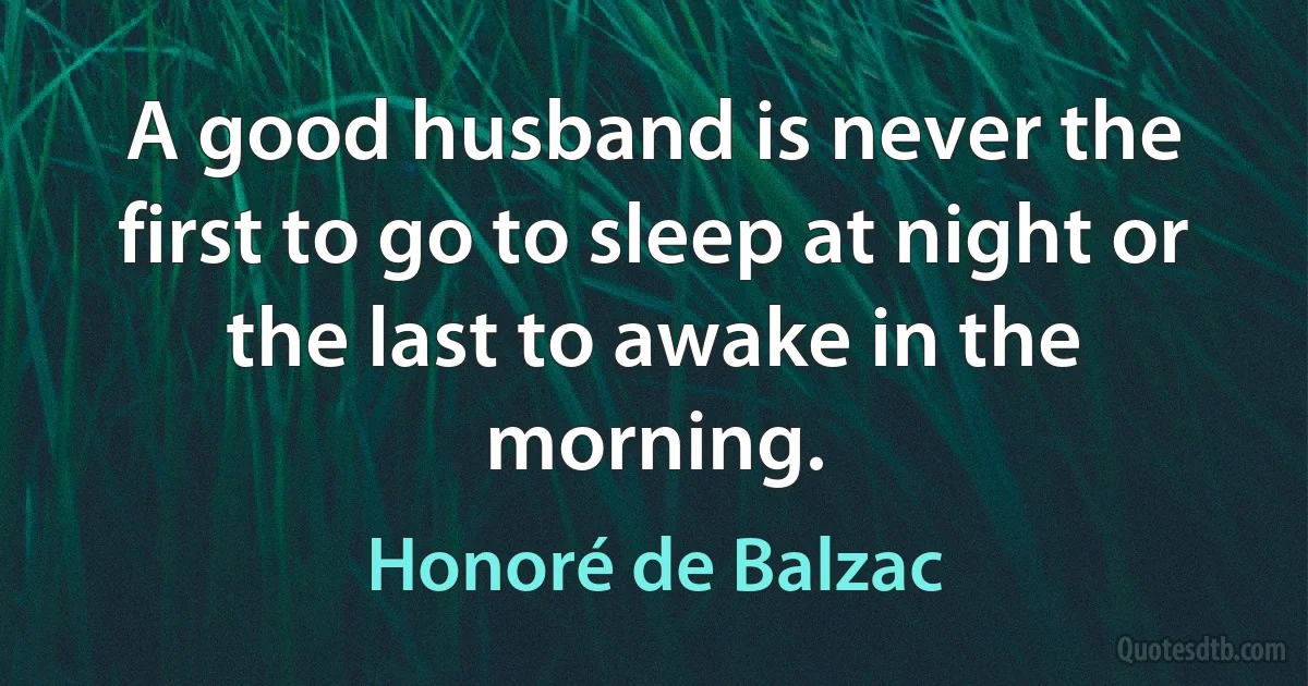 A good husband is never the first to go to sleep at night or the last to awake in the morning. (Honoré de Balzac)