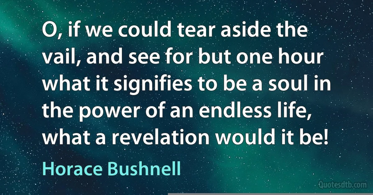 O, if we could tear aside the vail, and see for but one hour what it signifies to be a soul in the power of an endless life, what a revelation would it be! (Horace Bushnell)