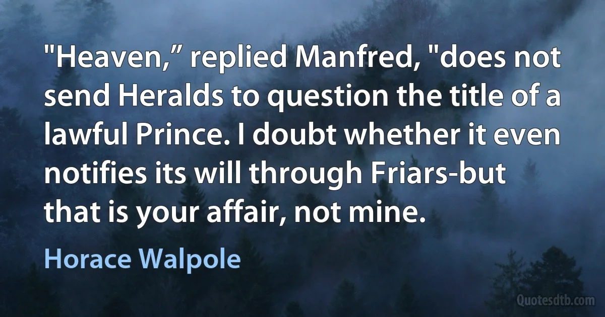 "Heaven,” replied Manfred, "does not send Heralds to question the title of a lawful Prince. I doubt whether it even notifies its will through Friars-but that is your affair, not mine. (Horace Walpole)