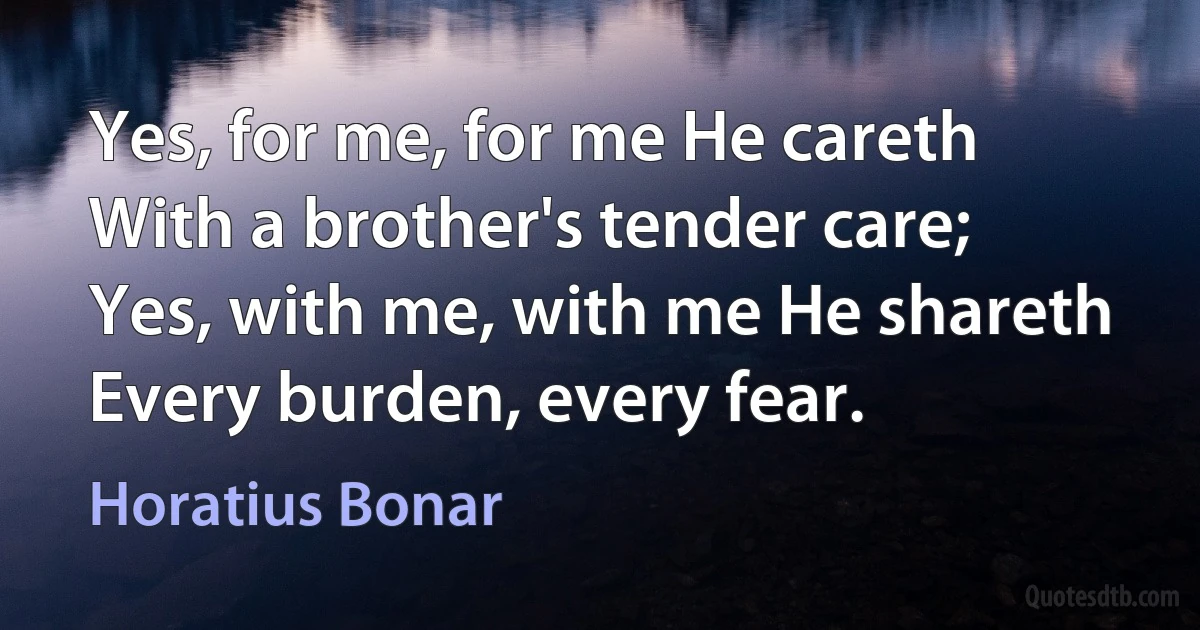 Yes, for me, for me He careth
With a brother's tender care;
Yes, with me, with me He shareth
Every burden, every fear. (Horatius Bonar)