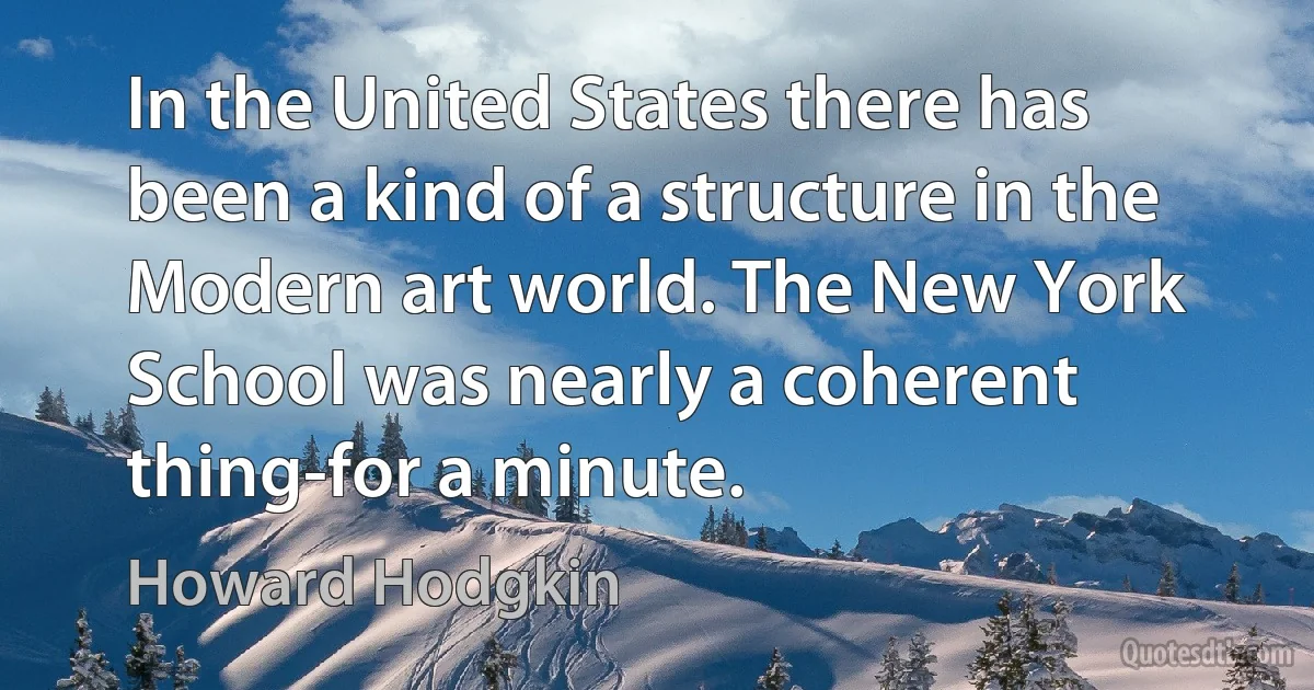 In the United States there has been a kind of a structure in the Modern art world. The New York School was nearly a coherent thing-for a minute. (Howard Hodgkin)