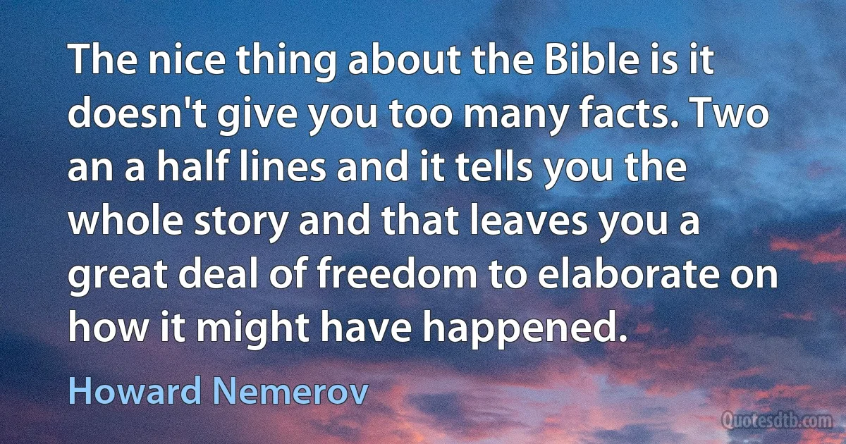 The nice thing about the Bible is it doesn't give you too many facts. Two an a half lines and it tells you the whole story and that leaves you a great deal of freedom to elaborate on how it might have happened. (Howard Nemerov)