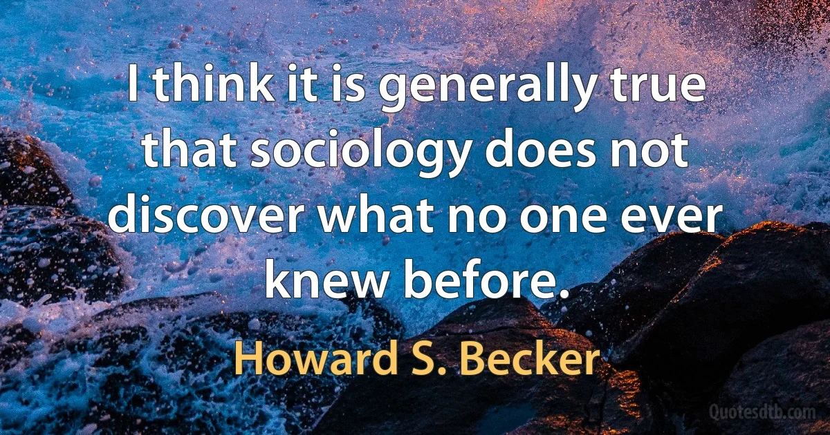 I think it is generally true that sociology does not discover what no one ever knew before. (Howard S. Becker)