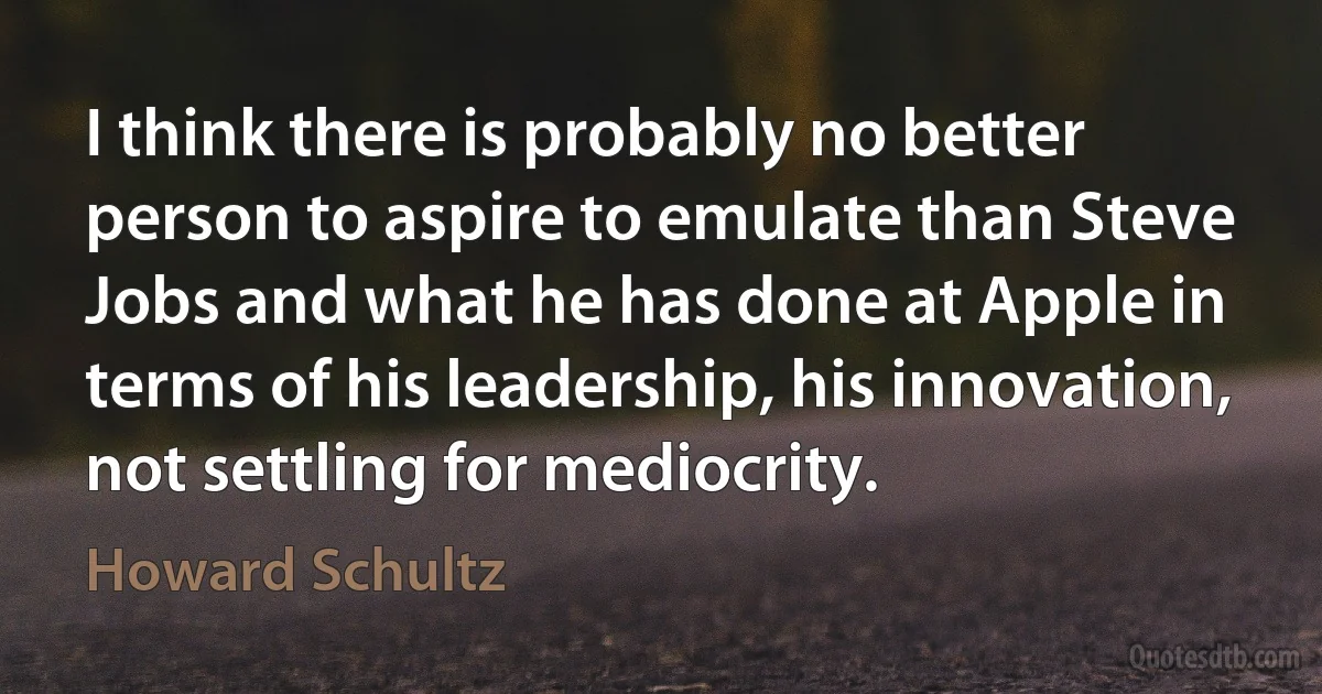 I think there is probably no better person to aspire to emulate than Steve Jobs and what he has done at Apple in terms of his leadership, his innovation, not settling for mediocrity. (Howard Schultz)