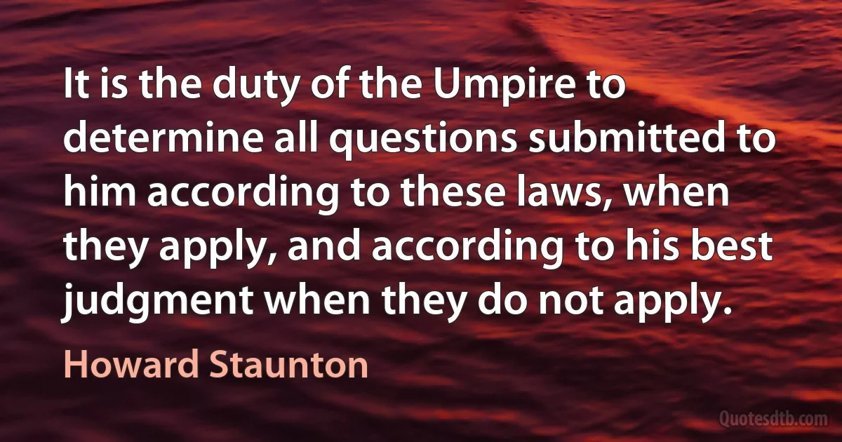 It is the duty of the Umpire to determine all questions submitted to him according to these laws, when they apply, and according to his best judgment when they do not apply. (Howard Staunton)