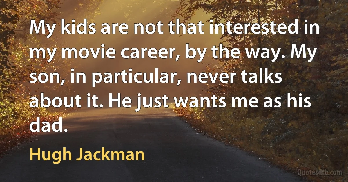 My kids are not that interested in my movie career, by the way. My son, in particular, never talks about it. He just wants me as his dad. (Hugh Jackman)