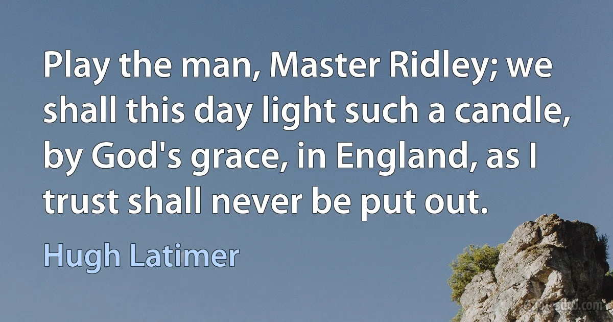 Play the man, Master Ridley; we shall this day light such a candle, by God's grace, in England, as I trust shall never be put out. (Hugh Latimer)