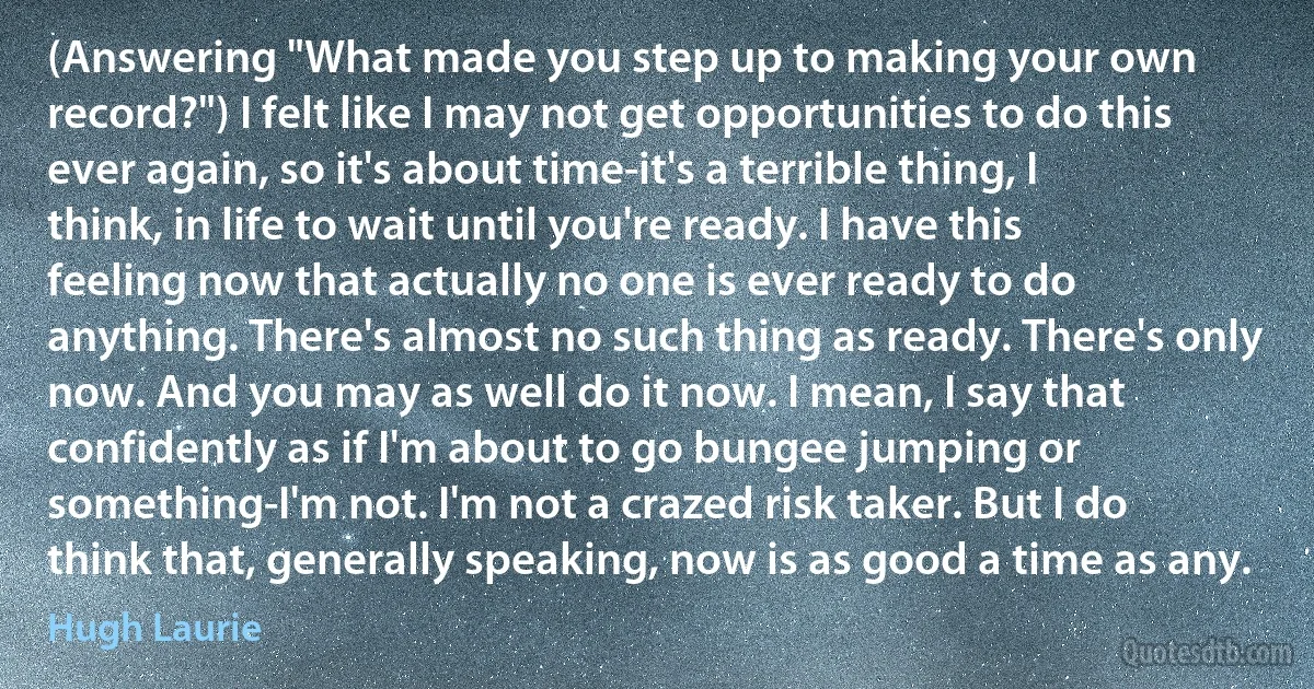 (Answering "What made you step up to making your own record?") I felt like I may not get opportunities to do this ever again, so it's about time-it's a terrible thing, I think, in life to wait until you're ready. I have this feeling now that actually no one is ever ready to do anything. There's almost no such thing as ready. There's only now. And you may as well do it now. I mean, I say that confidently as if I'm about to go bungee jumping or something-I'm not. I'm not a crazed risk taker. But I do think that, generally speaking, now is as good a time as any. (Hugh Laurie)