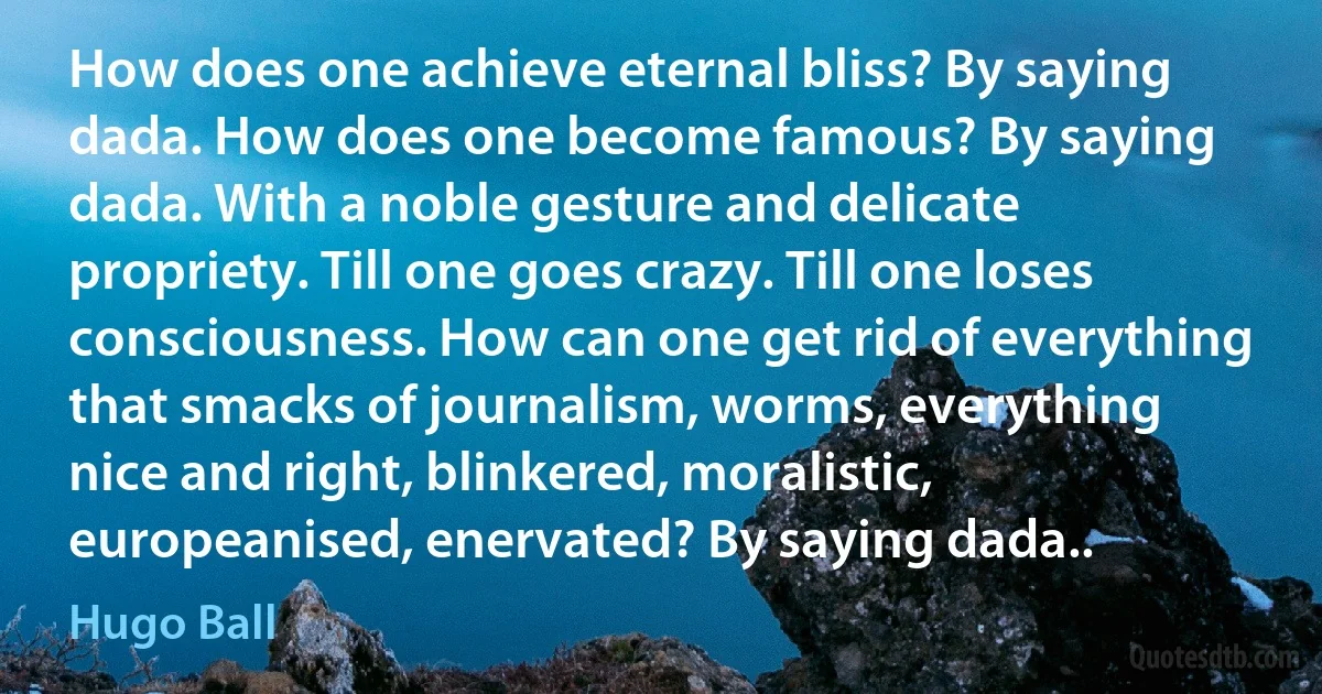 How does one achieve eternal bliss? By saying dada. How does one become famous? By saying dada. With a noble gesture and delicate propriety. Till one goes crazy. Till one loses consciousness. How can one get rid of everything that smacks of journalism, worms, everything nice and right, blinkered, moralistic, europeanised, enervated? By saying dada.. (Hugo Ball)