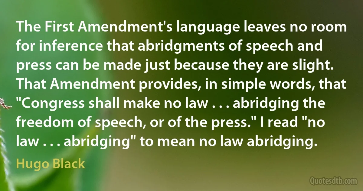 The First Amendment's language leaves no room for inference that abridgments of speech and press can be made just because they are slight. That Amendment provides, in simple words, that "Congress shall make no law . . . abridging the freedom of speech, or of the press." I read "no law . . . abridging" to mean no law abridging. (Hugo Black)