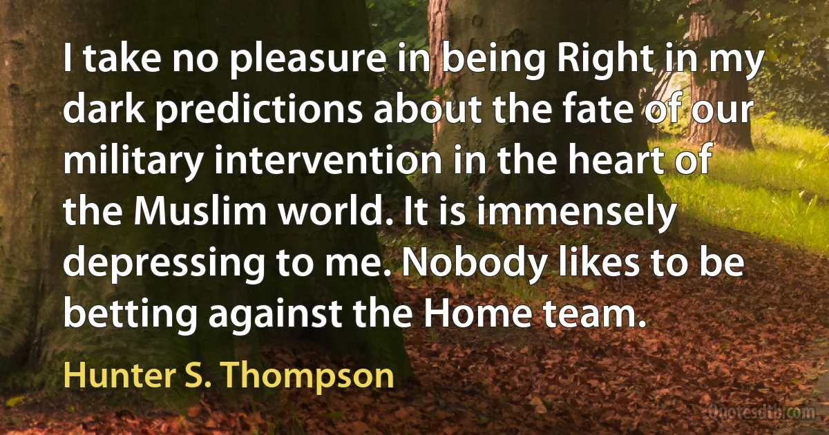 I take no pleasure in being Right in my dark predictions about the fate of our military intervention in the heart of the Muslim world. It is immensely depressing to me. Nobody likes to be betting against the Home team. (Hunter S. Thompson)