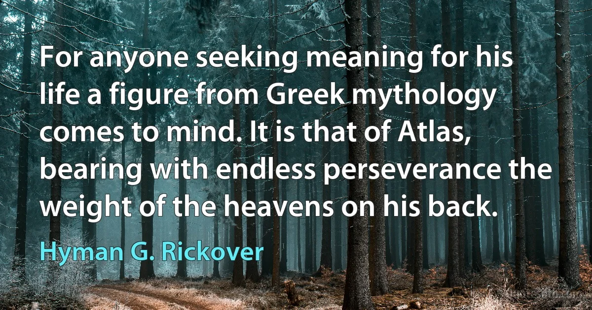 For anyone seeking meaning for his life a figure from Greek mythology comes to mind. It is that of Atlas, bearing with endless perseverance the weight of the heavens on his back. (Hyman G. Rickover)