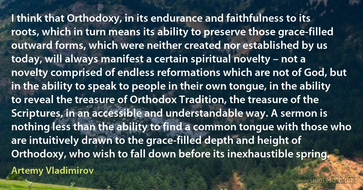I think that Orthodoxy, in its endurance and faithfulness to its roots, which in turn means its ability to preserve those grace-filled outward forms, which were neither created nor established by us today, will always manifest a certain spiritual novelty – not a novelty comprised of endless reformations which are not of God, but in the ability to speak to people in their own tongue, in the ability to reveal the treasure of Orthodox Tradition, the treasure of the Scriptures, in an accessible and understandable way. A sermon is nothing less than the ability to find a common tongue with those who are intuitively drawn to the grace-filled depth and height of Orthodoxy, who wish to fall down before its inexhaustible spring. (Artemy Vladimirov)