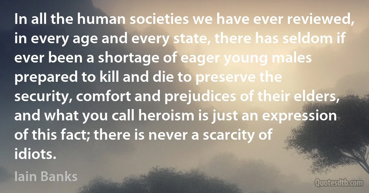 In all the human societies we have ever reviewed, in every age and every state, there has seldom if ever been a shortage of eager young males prepared to kill and die to preserve the security, comfort and prejudices of their elders, and what you call heroism is just an expression of this fact; there is never a scarcity of idiots. (Iain Banks)