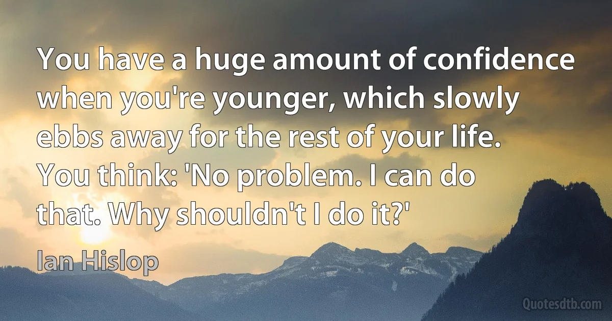 You have a huge amount of confidence when you're younger, which slowly ebbs away for the rest of your life. You think: 'No problem. I can do that. Why shouldn't I do it?' (Ian Hislop)