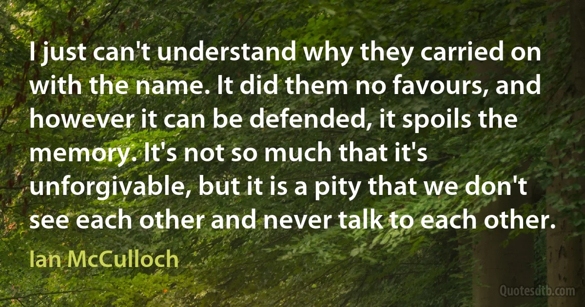 I just can't understand why they carried on with the name. It did them no favours, and however it can be defended, it spoils the memory. It's not so much that it's unforgivable, but it is a pity that we don't see each other and never talk to each other. (Ian McCulloch)