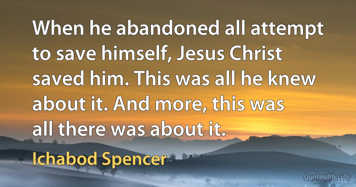 When he abandoned all attempt to save himself, Jesus Christ saved him. This was all he knew about it. And more, this was all there was about it. (Ichabod Spencer)