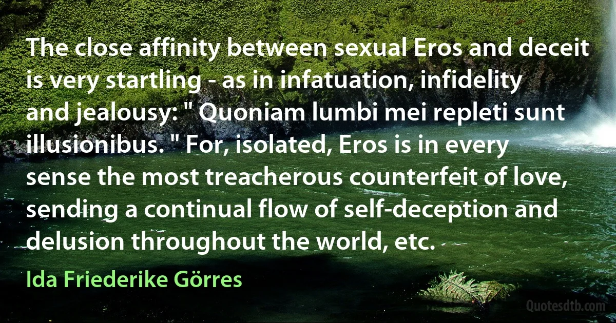 The close affinity between sexual Eros and deceit is very startling - as in infatuation, infidelity and jealousy: " Quoniam lumbi mei repleti sunt illusionibus. " For, isolated, Eros is in every sense the most treacherous counterfeit of love, sending a continual flow of self-deception and delusion throughout the world, etc. (Ida Friederike Görres)