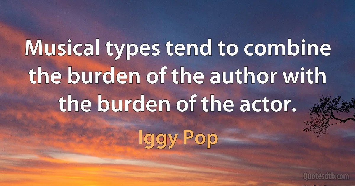 Musical types tend to combine the burden of the author with the burden of the actor. (Iggy Pop)