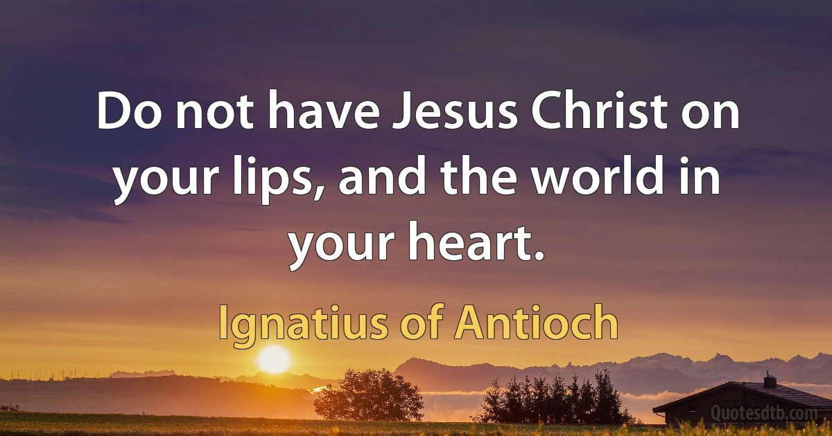 Do not have Jesus Christ on your lips, and the world in your heart. (Ignatius of Antioch)