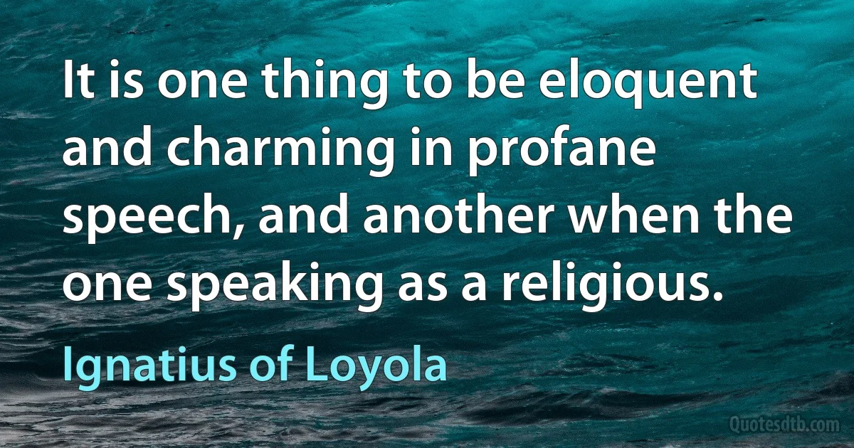 It is one thing to be eloquent and charming in profane speech, and another when the one speaking as a religious. (Ignatius of Loyola)