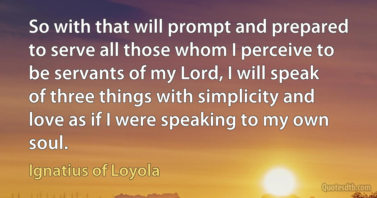 So with that will prompt and prepared to serve all those whom I perceive to be servants of my Lord, I will speak of three things with simplicity and love as if I were speaking to my own soul. (Ignatius of Loyola)