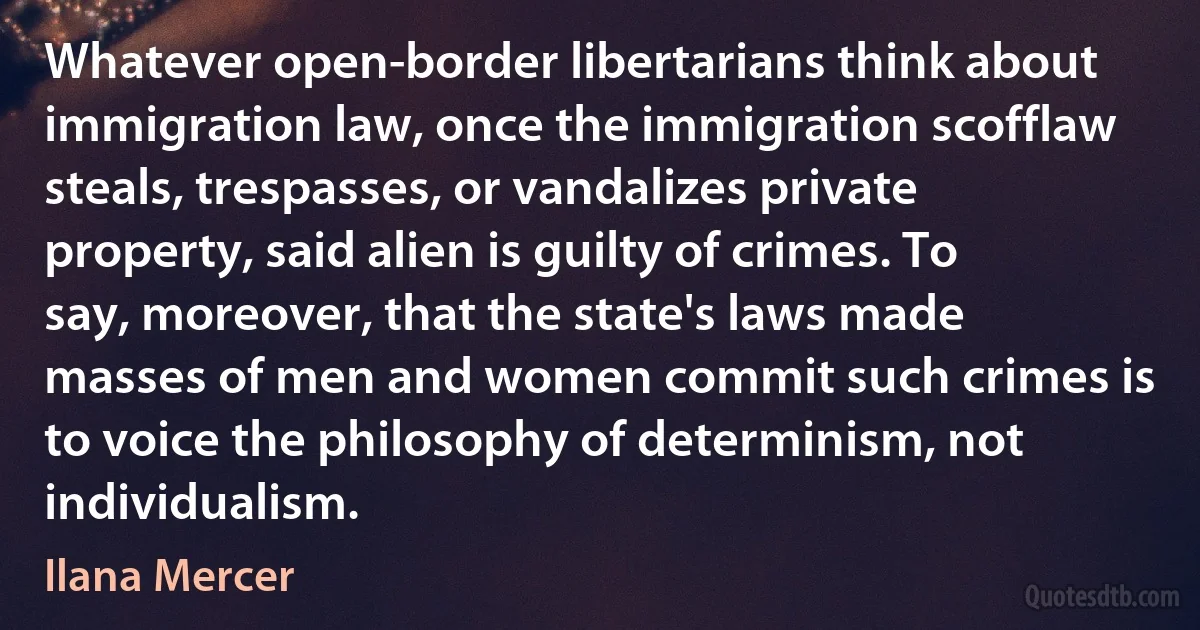 Whatever open-border libertarians think about immigration law, once the immigration scofflaw steals, trespasses, or vandalizes private property, said alien is guilty of crimes. To say, moreover, that the state's laws made masses of men and women commit such crimes is to voice the philosophy of determinism, not individualism. (Ilana Mercer)