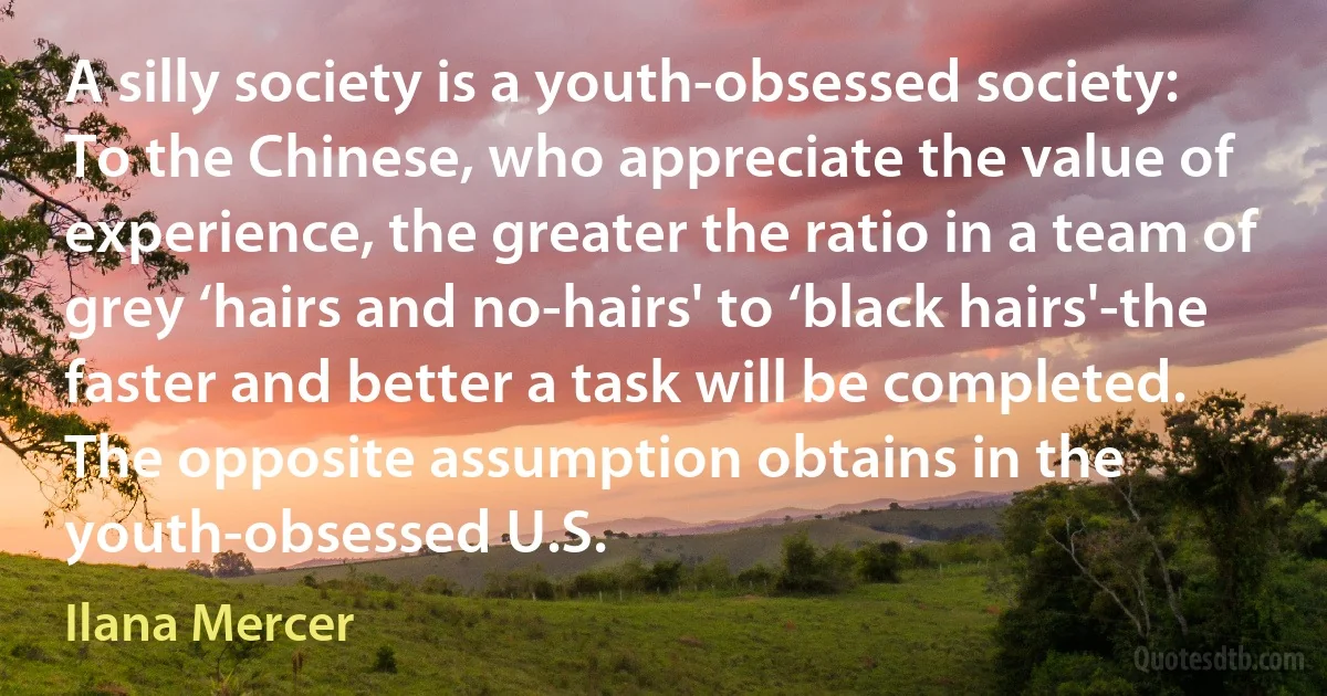 A silly society is a youth-obsessed society: To the Chinese, who appreciate the value of experience, the greater the ratio in a team of grey ‘hairs and no-hairs' to ‘black hairs'-the faster and better a task will be completed. The opposite assumption obtains in the youth-obsessed U.S. (Ilana Mercer)