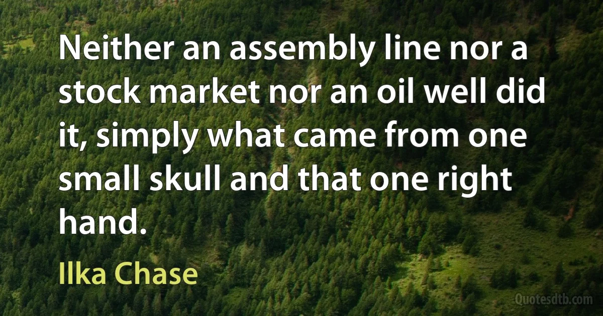 Neither an assembly line nor a stock market nor an oil well did it, simply what came from one small skull and that one right hand. (Ilka Chase)