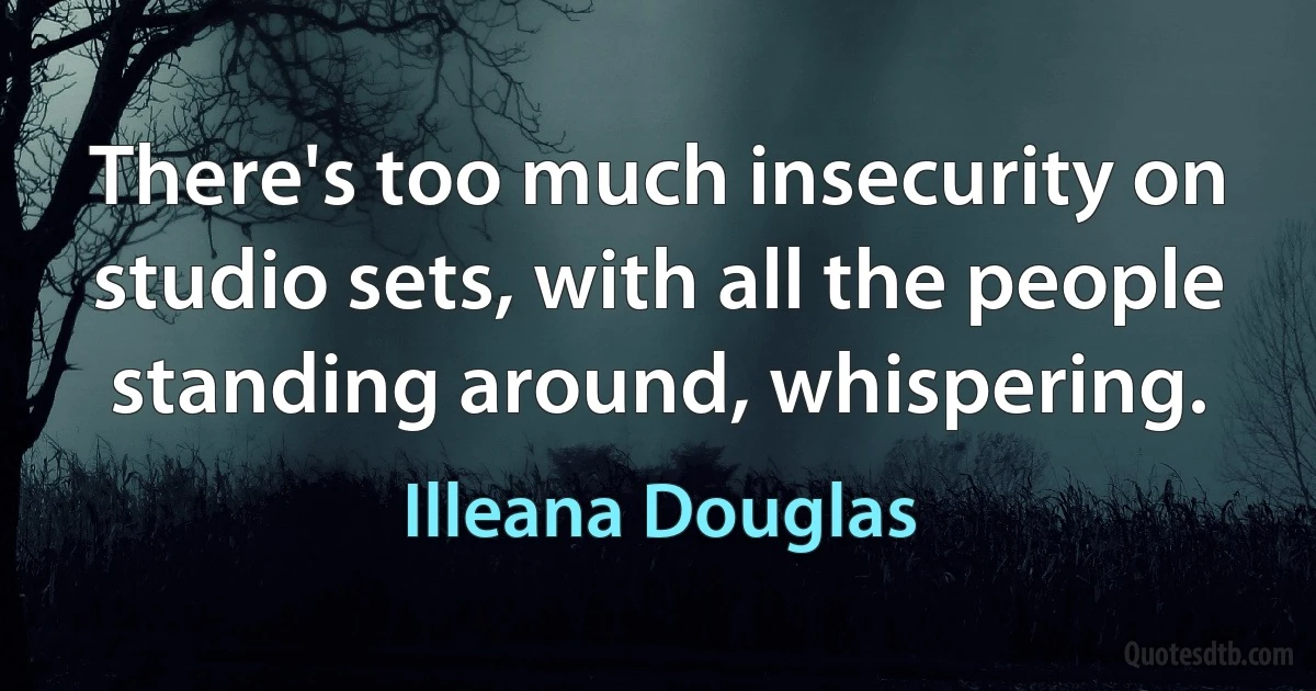 There's too much insecurity on studio sets, with all the people standing around, whispering. (Illeana Douglas)