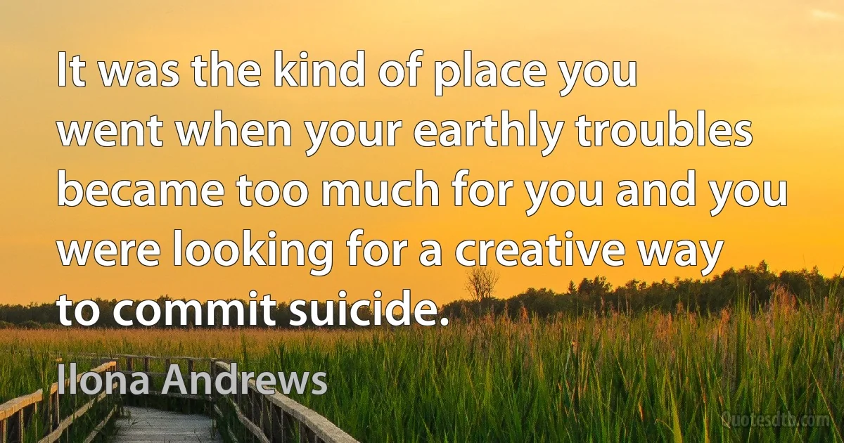 It was the kind of place you went when your earthly troubles became too much for you and you were looking for a creative way to commit suicide. (Ilona Andrews)