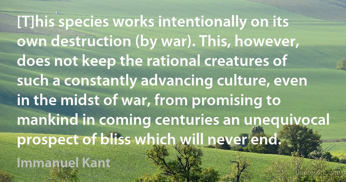 [T]his species works intentionally on its own destruction (by war). This, however, does not keep the rational creatures of such a constantly advancing culture, even in the midst of war, from promising to mankind in coming centuries an unequivocal prospect of bliss which will never end. (Immanuel Kant)