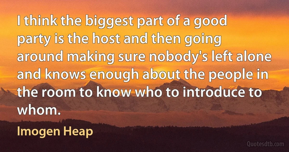 I think the biggest part of a good party is the host and then going around making sure nobody's left alone and knows enough about the people in the room to know who to introduce to whom. (Imogen Heap)