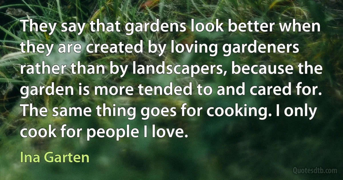 They say that gardens look better when they are created by loving gardeners rather than by landscapers, because the garden is more tended to and cared for. The same thing goes for cooking. I only cook for people I love. (Ina Garten)