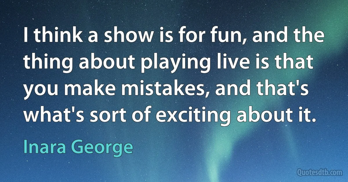 I think a show is for fun, and the thing about playing live is that you make mistakes, and that's what's sort of exciting about it. (Inara George)