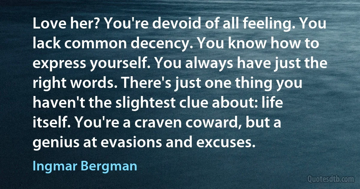 Love her? You're devoid of all feeling. You lack common decency. You know how to express yourself. You always have just the right words. There's just one thing you haven't the slightest clue about: life itself. You're a craven coward, but a genius at evasions and excuses. (Ingmar Bergman)