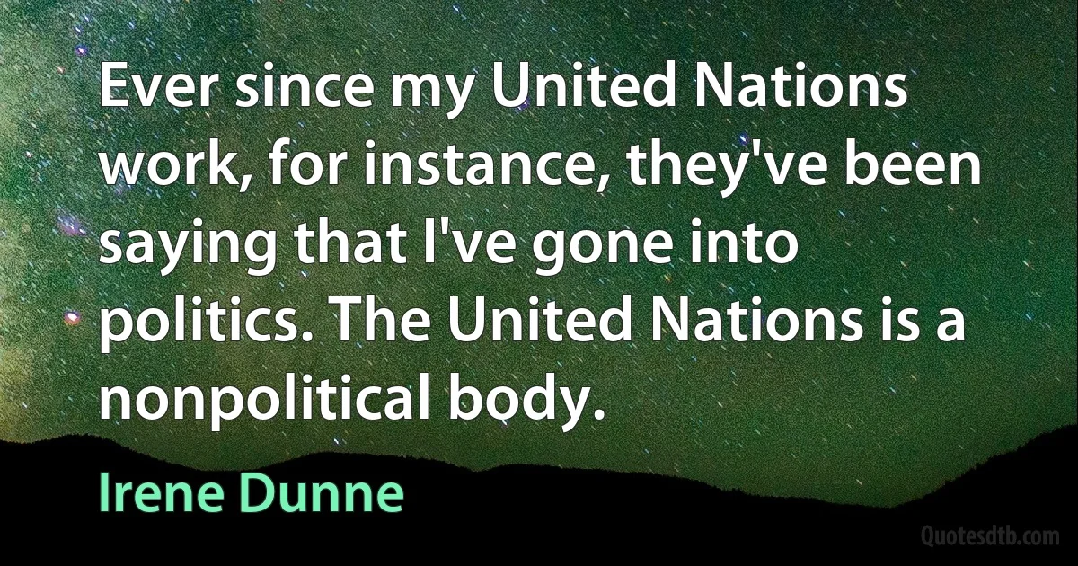 Ever since my United Nations work, for instance, they've been saying that I've gone into politics. The United Nations is a nonpolitical body. (Irene Dunne)