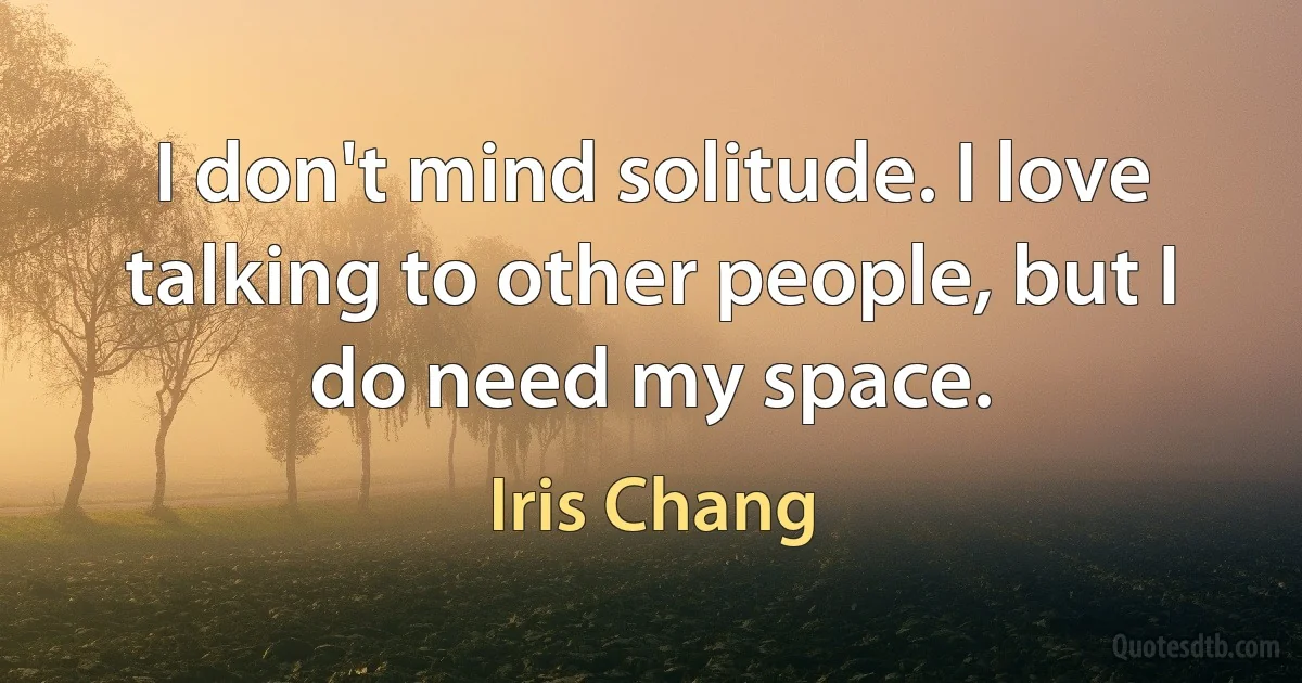 I don't mind solitude. I love talking to other people, but I do need my space. (Iris Chang)