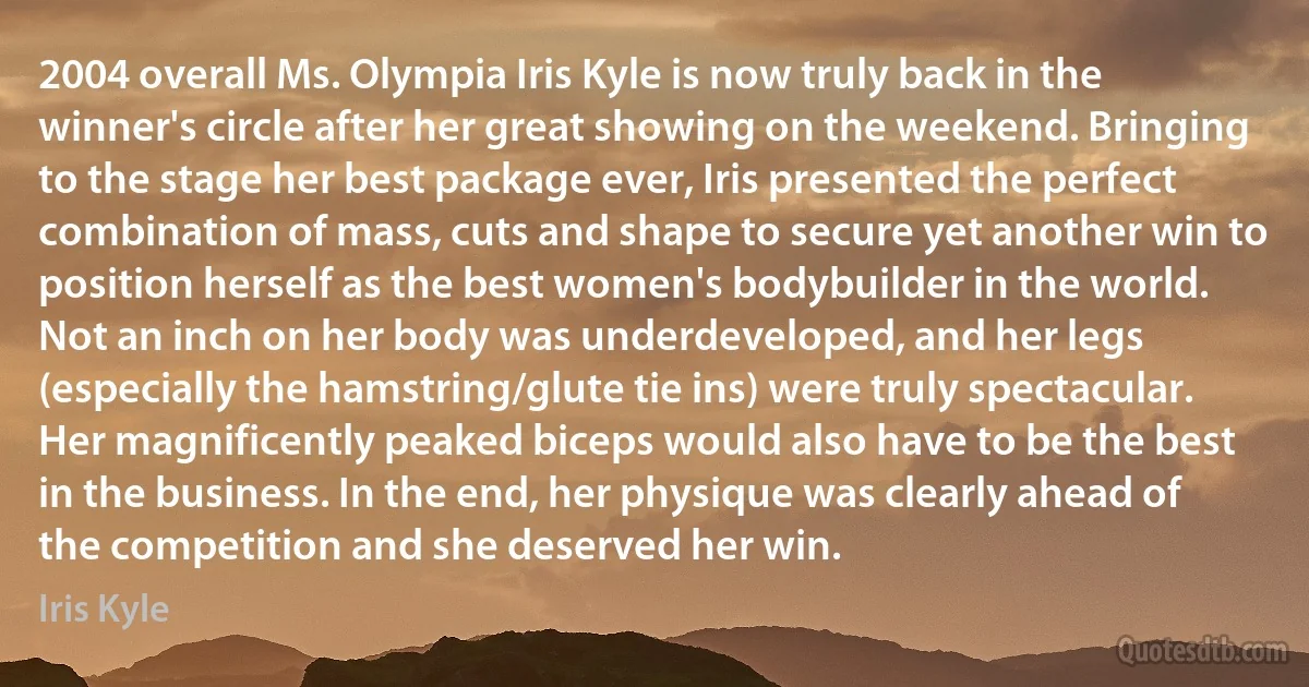 2004 overall Ms. Olympia Iris Kyle is now truly back in the winner's circle after her great showing on the weekend. Bringing to the stage her best package ever, Iris presented the perfect combination of mass, cuts and shape to secure yet another win to position herself as the best women's bodybuilder in the world. Not an inch on her body was underdeveloped, and her legs (especially the hamstring/glute tie ins) were truly spectacular. Her magnificently peaked biceps would also have to be the best in the business. In the end, her physique was clearly ahead of the competition and she deserved her win. (Iris Kyle)