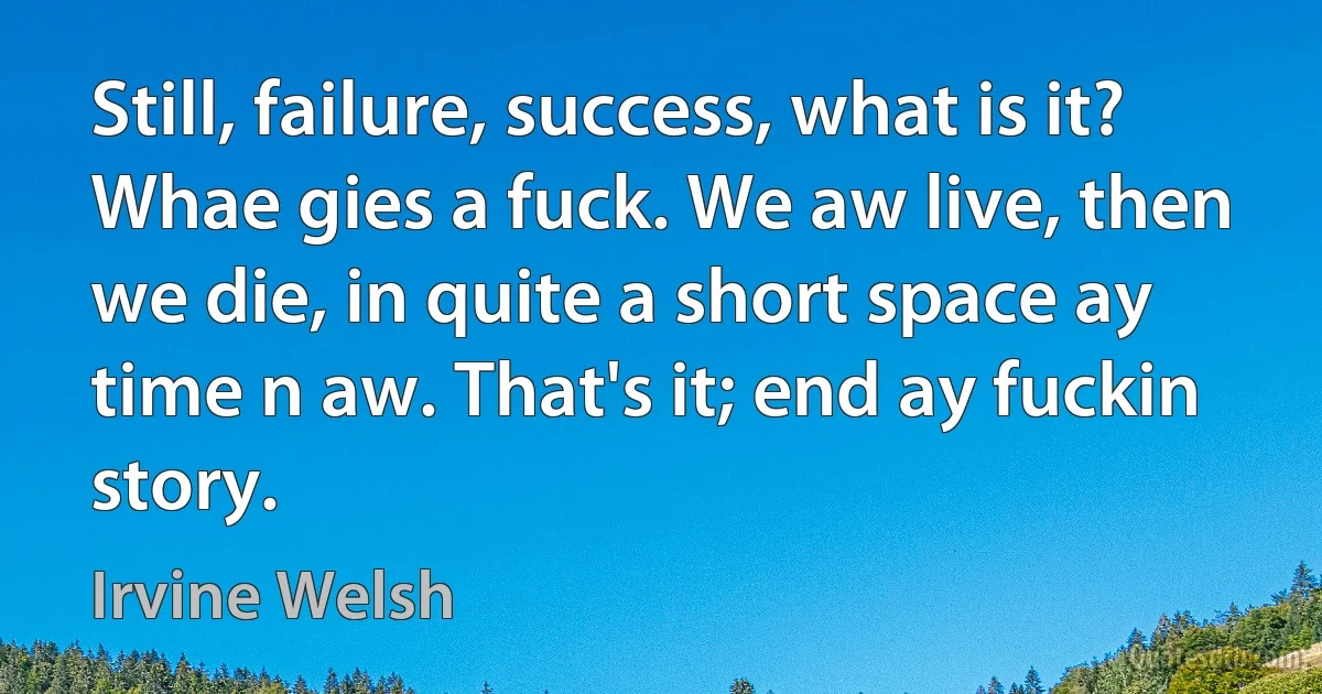 Still, failure, success, what is it? Whae gies a fuck. We aw live, then we die, in quite a short space ay time n aw. That's it; end ay fuckin story. (Irvine Welsh)