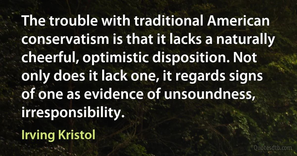 The trouble with traditional American conservatism is that it lacks a naturally cheerful, optimistic disposition. Not only does it lack one, it regards signs of one as evidence of unsoundness, irresponsibility. (Irving Kristol)