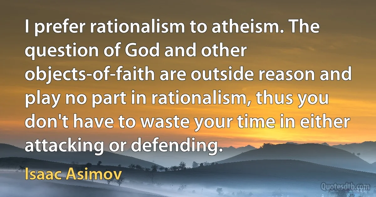 I prefer rationalism to atheism. The question of God and other objects-of-faith are outside reason and play no part in rationalism, thus you don't have to waste your time in either attacking or defending. (Isaac Asimov)