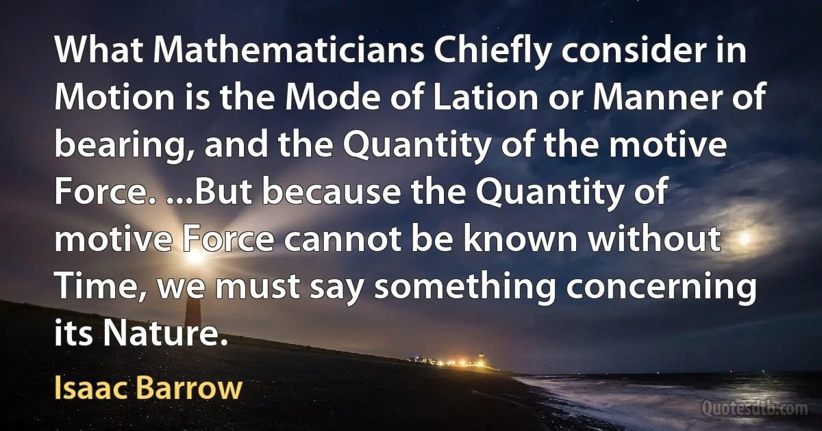 What Mathematicians Chiefly consider in Motion is the Mode of Lation or Manner of bearing, and the Quantity of the motive Force. ...But because the Quantity of motive Force cannot be known without Time, we must say something concerning its Nature. (Isaac Barrow)