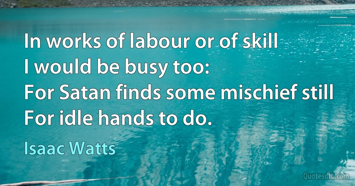 In works of labour or of skill
I would be busy too:
For Satan finds some mischief still
For idle hands to do. (Isaac Watts)