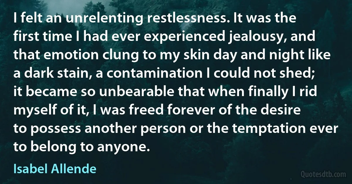 I felt an unrelenting restlessness. It was the first time I had ever experienced jealousy, and that emotion clung to my skin day and night like a dark stain, a contamination I could not shed; it became so unbearable that when finally I rid myself of it, I was freed forever of the desire to possess another person or the temptation ever to belong to anyone. (Isabel Allende)