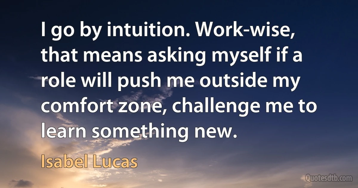 I go by intuition. Work-wise, that means asking myself if a role will push me outside my comfort zone, challenge me to learn something new. (Isabel Lucas)