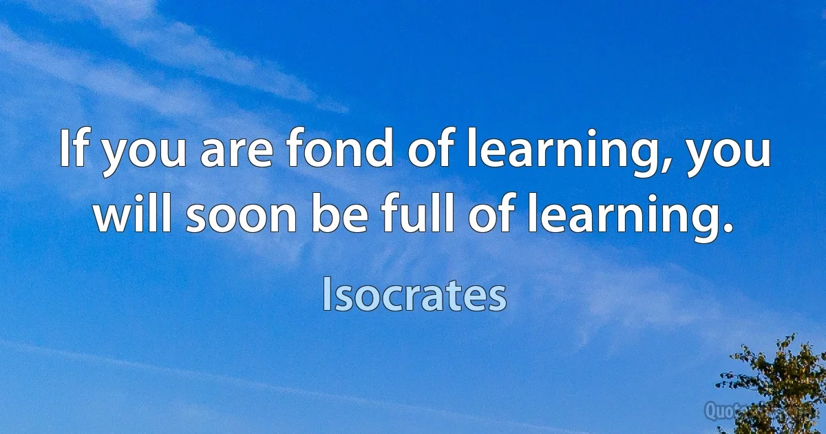 If you are fond of learning, you will soon be full of learning. (Isocrates)