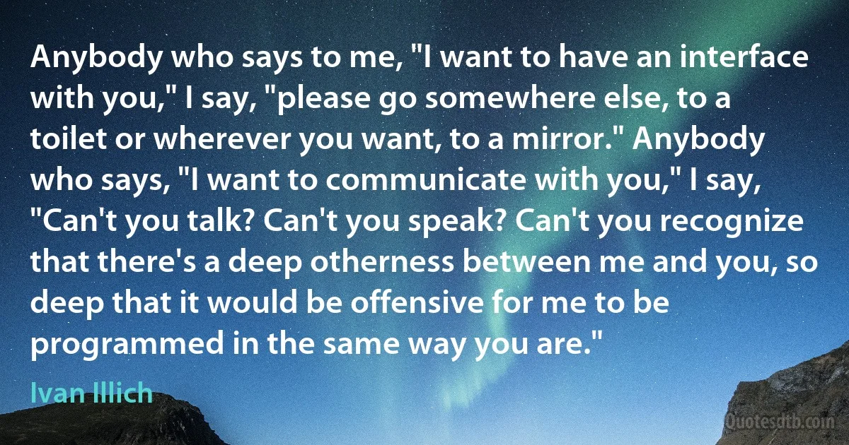 Anybody who says to me, "I want to have an interface with you," I say, "please go somewhere else, to a toilet or wherever you want, to a mirror." Anybody who says, "I want to communicate with you," I say, "Can't you talk? Can't you speak? Can't you recognize that there's a deep otherness between me and you, so deep that it would be offensive for me to be programmed in the same way you are." (Ivan Illich)