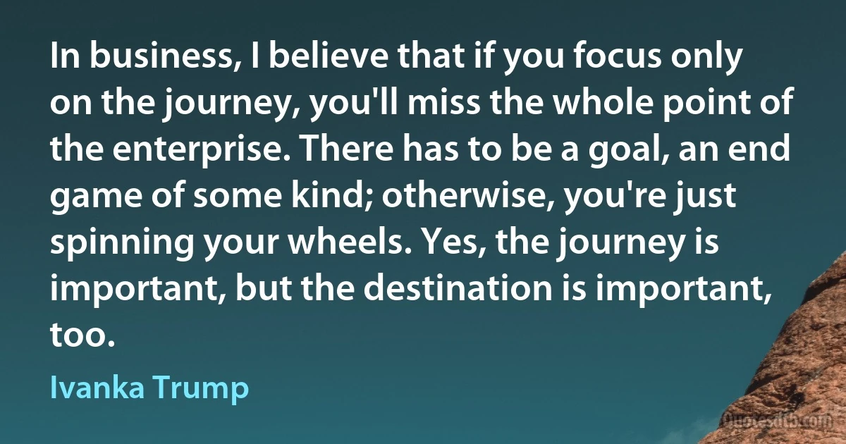 In business, I believe that if you focus only on the journey, you'll miss the whole point of the enterprise. There has to be a goal, an end game of some kind; otherwise, you're just spinning your wheels. Yes, the journey is important, but the destination is important, too. (Ivanka Trump)